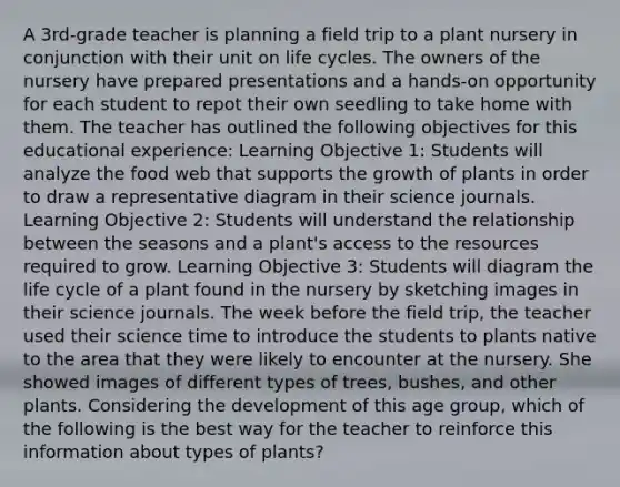 A 3rd-grade teacher is planning a field trip to a plant nursery in conjunction with their unit on life cycles. The owners of the nursery have prepared presentations and a hands-on opportunity for each student to repot their own seedling to take home with them. The teacher has outlined the following objectives for this educational experience: Learning Objective 1: Students will analyze the food web that supports the growth of plants in order to draw a representative diagram in their science journals. Learning Objective 2: Students will understand the relationship between the seasons and a plant's access to the resources required to grow. Learning Objective 3: Students will diagram the life cycle of a plant found in the nursery by sketching images in their science journals. The week before the field trip, the teacher used their science time to introduce the students to plants native to the area that they were likely to encounter at the nursery. She showed images of different types of trees, bushes, and other plants. Considering the development of this age group, which of the following is the best way for the teacher to reinforce this information about types of plants?