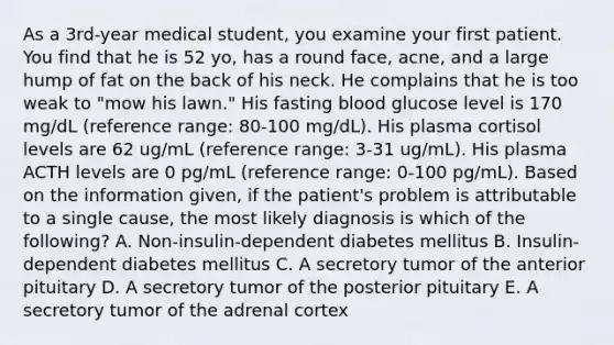 As a 3rd-year medical student, you examine your first patient. You find that he is 52 yo, has a round face, acne, and a large hump of fat on the back of his neck. He complains that he is too weak to "mow his lawn." His fasting blood glucose level is 170 mg/dL (reference range: 80-100 mg/dL). His plasma cortisol levels are 62 ug/mL (reference range: 3-31 ug/mL). His plasma ACTH levels are 0 pg/mL (reference range: 0-100 pg/mL). Based on the information given, if the patient's problem is attributable to a single cause, the most likely diagnosis is which of the following? A. Non-insulin-dependent diabetes mellitus B. Insulin-dependent diabetes mellitus C. A secretory tumor of the anterior pituitary D. A secretory tumor of the posterior pituitary E. A secretory tumor of the adrenal cortex