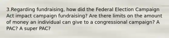 3.Regarding fundraising, how did the Federal Election Campaign Act impact campaign fundraising? Are there limits on the amount of money an individual can give to a congressional campaign? A PAC? A super PAC?