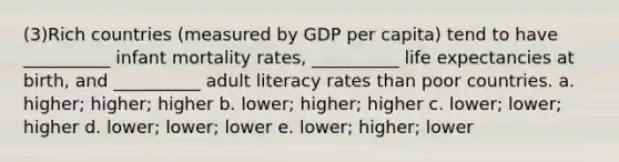 (3)Rich countries (measured by GDP per capita) tend to have __________ infant mortality rates, __________ life expectancies at birth, and __________ adult literacy rates than poor countries. a. higher; higher; higher b. lower; higher; higher c. lower; lower; higher d. lower; lower; lower e. lower; higher; lower