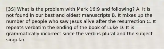 [3S] What is the problem with Mark 16:9 and following? A. It is not found in our best and oldest manuscripts B. It mixes up the number of people who saw Jesus alive after the resurrection C. It repeats verbatim the ending of the book of Luke D. It is grammatically incorrect since the verb is plural and the subject singular