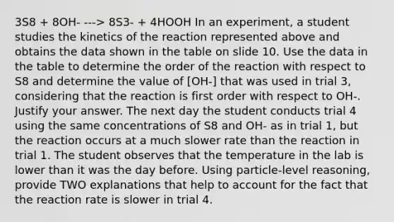 3S8 + 8OH- ---> 8S3- + 4HOOH In an experiment, a student studies the kinetics of the reaction represented above and obtains the data shown in the table on slide 10. Use the data in the table to determine the order of the reaction with respect to S8 and determine the value of [OH-] that was used in trial 3, considering that the reaction is first order with respect to OH-. Justify your answer. The next day the student conducts trial 4 using the same concentrations of S8 and OH- as in trial 1, but the reaction occurs at a much slower rate than the reaction in trial 1. The student observes that the temperature in the lab is lower than it was the day before. Using particle-level reasoning, provide TWO explanations that help to account for the fact that the reaction rate is slower in trial 4.