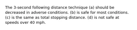 The 3-second following distance technique (a) should be decreased in adverse conditions. (b) is safe for most conditions. (c) is the same as total stopping distance. (d) is not safe at speeds over 40 mph.