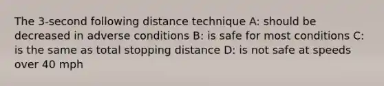 The 3-second following distance technique A: should be decreased in adverse conditions B: is safe for most conditions C: is the same as total stopping distance D: is not safe at speeds over 40 mph