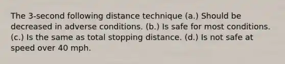 The 3-second following distance technique (a.) Should be decreased in adverse conditions. (b.) Is safe for most conditions. (c.) Is the same as total stopping distance. (d.) Is not safe at speed over 40 mph.