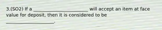 3.(SO2) If a ________________________ will accept an item at face value for deposit, then it is considered to be _____________________.