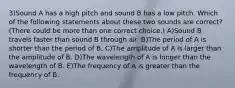 3)Sound A has a high pitch and sound B has a low pitch. Which of the following statements about these two sounds are correct? (There could be more than one correct choice.) A)Sound B travels faster than sound B through air. B)The period of A is shorter than the period of B. C)The amplitude of A is larger than the amplitude of B. D)The wavelength of A is longer than the wavelength of B. E)The frequency of A is greater than the frequency of B.