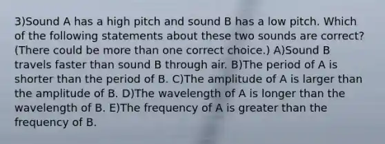 3)Sound A has a high pitch and sound B has a low pitch. Which of the following statements about these two sounds are correct? (There could be <a href='https://www.questionai.com/knowledge/keWHlEPx42-more-than' class='anchor-knowledge'>more than</a> one correct choice.) A)Sound B travels faster than sound B through air. B)The period of A is shorter than the period of B. C)The amplitude of A is larger than the amplitude of B. D)The wavelength of A is longer than the wavelength of B. E)The frequency of A is <a href='https://www.questionai.com/knowledge/ktgHnBD4o3-greater-than' class='anchor-knowledge'>greater than</a> the frequency of B.