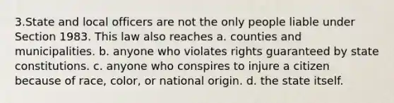 3.State and local officers are not the only people liable under Section 1983. This law also reaches a. counties and municipalities. b. anyone who violates rights guaranteed by state constitutions. c. anyone who conspires to injure a citizen because of race, color, or national origin. d. the state itself.