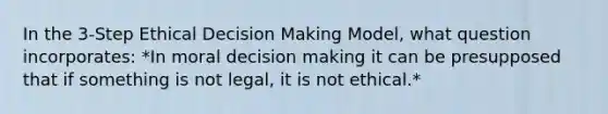 In the 3-Step Ethical Decision Making Model, what question incorporates: *In moral decision making it can be presupposed that if something is not legal, it is not ethical.*