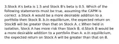 3.Stock A's beta is 1.5 and Stock B's beta is 0.5. Which of the following statements must be true, assuming the CAPM is correct. a.Stock A would be a more desirable addition to a portfolio then Stock B. b.In equilibrium, the expected return on StockB will be greater than that on Stock A. c.When held in isolation, Stock A has more risk than Stock B. d.Stock B would be a more desirable addition to a portfolio than A. e.In equilibrium, the expected return on Stock A will be greater than that on B.