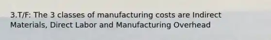 3.T/F: The 3 classes of manufacturing costs are Indirect Materials, Direct Labor and Manufacturing Overhead