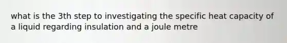 what is the 3th step to investigating the specific heat capacity of a liquid regarding insulation and a joule metre