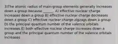 3)The atomic radius of main-group elements generally increases down a group because ______. A) effective nuclear charge increases down a group B) effective nuclear charge decreases down a group C) effective nuclear charge zigzags down a group D) the principal quantum number of the valence orbitals increases E) both effective nuclear charge increases down a group and the principal quantum number of the valence orbitals increases