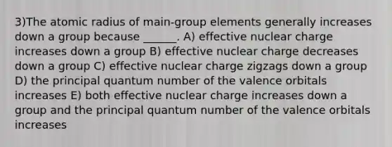 3)The atomic radius of main-group elements generally increases down a group because ______. A) effective nuclear charge increases down a group B) effective nuclear charge decreases down a group C) effective nuclear charge zigzags down a group D) the principal quantum number of the valence orbitals increases E) both effective nuclear charge increases down a group and the principal quantum number of the valence orbitals increases