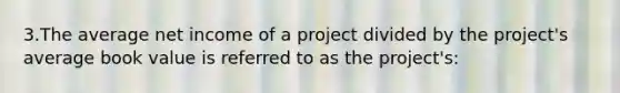 3.The average net income of a project divided by the project's average book value is referred to as the project's: