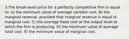 3.The break-even price for a perfectly competitive firm is equal to: A) the minimum value of average variable cost. B) the marginal revenue, provided that marginal revenue is equal to marginal cost. C) the average fixed cost at the output level at which the firm is producing. D) the minimum value of average total cost. E) the minimum value of marginal cost.