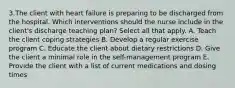 3.The client with heart failure is preparing to be discharged from the hospital. Which interventions should the nurse include in the client's discharge teaching plan? Select all that apply. A. Teach the client coping strategies B. Develop a regular exercise program C. Educate the client about dietary restrictions D. Give the client a minimal role in the self-management program E. Provide the client with a list of current medications and dosing times