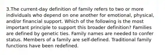 3.The current-day definition of family refers to two or more individuals who depend on one another for emotional, physical, and/or financial support. Which of the following is the most important principle to support this broader definition? Families are defined by genetic ties. Family names are needed to confer status. Members of a family are self-defined. Traditional family functions have been redefined.