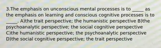 3.The emphasis on unconscious mental processes is to _____ as the emphasis on learning and conscious cognitive processes is to _____. A)the trait perspective; the humanistic perspective B)the psychoanalytic perspective; the social cognitive perspective C)the humanistic perspective; the psychoanalytic perspective D)the social cognitive perspective; the trait perspective