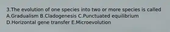 3.The evolution of one species into two or more species is called A.Gradualism B.Cladogenesis C.Punctuated equilibrium D.Horizontal gene transfer E.Microevolution