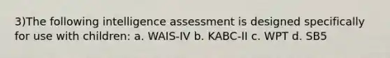 3)The following intelligence assessment is designed specifically for use with children: a. WAIS-IV b. KABC-II c. WPT d. SB5