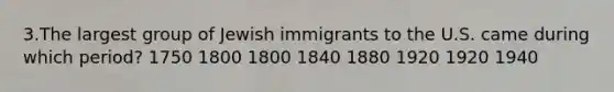 3.The largest group of Jewish immigrants to the U.S. came during which period? 1750 1800 1800 1840 1880 1920 1920 1940