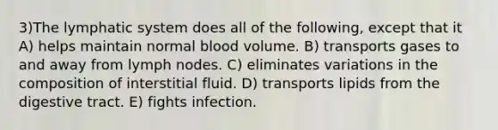 3)The lymphatic system does all of the following, except that it A) helps maintain normal blood volume. B) transports gases to and away from lymph nodes. C) eliminates variations in the composition of interstitial fluid. D) transports lipids from the digestive tract. E) fights infection.