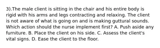 3).The male client is sitting in the chair and his entire body is rigid with his arms and legs contracting and relaxing. The client is not aware of what is going on and is making guttural sounds. Which action should the nurse implement first? A. Push aside any furniture. B. Place the client on his side. C. Assess the client's vital signs. D. Ease the client to the floor.