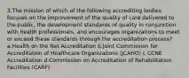 3.The mission of which of the following accrediting bodies focuses on the improvement of the quality of care delivered to the public, the development standards of quality in conjunction with health professionals, and encourages organizations to meet or exceed these standards through the accreditation process? a.Health on the Net Accreditation b.Joint Commission for Accreditation of Healthcare Organizations (JCAHO) c.CCNE Accreditation d.Commission on Accreditation of Rehabilitation Facilities (CARF)