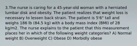 3.The nurse is caring for a 45-year-old woman with a herniated lumbar disk and obesity. The patient realizes that weight loss is necessary to lessen back strain. The patient is 5'6" tall and weighs 186 lb (84.5 kg) with a body mass index (BMI) of 28 kg/m2. The nurse explains to the patient that this measurement places her in which of the following weight categories? A) Normal weight B) Overweight C) Obese D) Morbidly obese