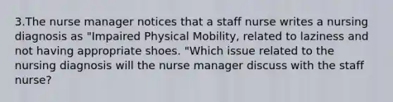 3.The nurse manager notices that a staff nurse writes a nursing diagnosis as "Impaired Physical Mobility, related to laziness and not having appropriate shoes. "Which issue related to the nursing diagnosis will the nurse manager discuss with the staff nurse?