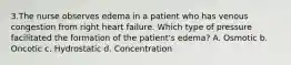 3.The nurse observes edema in a patient who has venous congestion from right heart failure. Which type of pressure facilitated the formation of the patient's edema? A. Osmotic b. Oncotic c. Hydrostatic d. Concentration