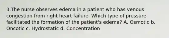 3.The nurse observes edema in a patient who has venous congestion from right heart failure. Which type of pressure facilitated the formation of the patient's edema? A. Osmotic b. Oncotic c. Hydrostatic d. Concentration