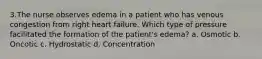 3.The nurse observes edema in a patient who has venous congestion from right heart failure. Which type of pressure facilitated the formation of the patient's edema? a. Osmotic b. Oncotic c. Hydrostatic d. Concentration