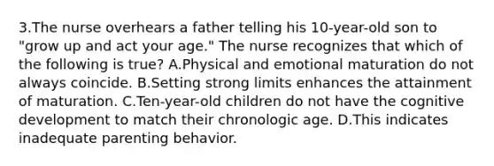 3.The nurse overhears a father telling his 10-year-old son to "grow up and act your age." The nurse recognizes that which of the following is true? A.Physical and emotional maturation do not always coincide. B.Setting strong limits enhances the attainment of maturation. C.Ten-year-old children do not have the cognitive development to match their chronologic age. D.This indicates inadequate parenting behavior.