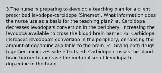 3.The nurse is preparing to develop a teaching plan for a client prescribed levodopa-carbidopa (Sinemet). What information does the nurse use as a basis for the teaching plan? ·a. Carbidopa decreases levodopa's conversion in the periphery, increasing the levodopa available to cross the blood-brain barrier. ·b. Carbidopa increases levodopa's conversion in the periphery, enhancing the amount of dopamine available to the brain. ·c. Giving both drugs together minimizes side effects. ·d. Carbidopa crosses the blood-brain barrier to increase the metabolism of levodopa to dopamine in the brain.