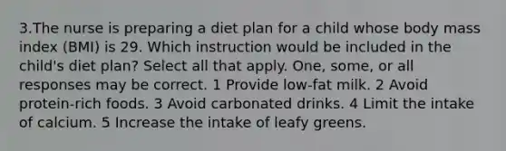 3.The nurse is preparing a diet plan for a child whose body mass index (BMI) is 29. Which instruction would be included in the child's diet plan? Select all that apply. One, some, or all responses may be correct. 1 Provide low-fat milk. 2 Avoid protein-rich foods. 3 Avoid carbonated drinks. 4 Limit the intake of calcium. 5 Increase the intake of leafy greens.