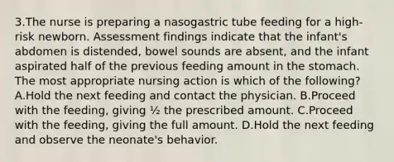 3.The nurse is preparing a nasogastric tube feeding for a high-risk newborn. Assessment findings indicate that the infant's abdomen is distended, bowel sounds are absent, and the infant aspirated half of the previous feeding amount in the stomach. The most appropriate nursing action is which of the following? A.Hold the next feeding and contact the physician. B.Proceed with the feeding, giving ½ the prescribed amount. C.Proceed with the feeding, giving the full amount. D.Hold the next feeding and observe the neonate's behavior.