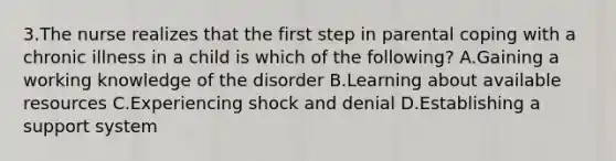 3.The nurse realizes that the first step in parental coping with a chronic illness in a child is which of the following? A.Gaining a working knowledge of the disorder B.Learning about available resources C.Experiencing shock and denial D.Establishing a support system