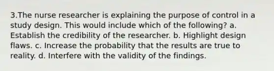 3.The nurse researcher is explaining the purpose of control in a study design. This would include which of the following? a. Establish the credibility of the researcher. b. Highlight design flaws. c. Increase the probability that the results are true to reality. d. Interfere with the validity of the findings.