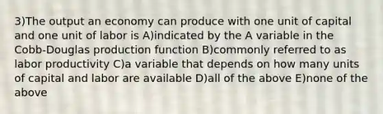 3)The output an economy can produce with one unit of capital and one unit of labor is A)indicated by the A variable in the Cobb-Douglas production function B)commonly referred to as labor productivity C)a variable that depends on how many units of capital and labor are available D)all of the above E)none of the above