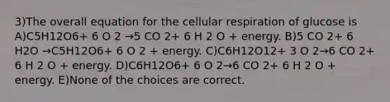 3)The overall equation for the cellular respiration of glucose is A)C5H12O6+ 6 O 2 →5 CO 2+ 6 H 2 O + energy. B)5 CO 2+ 6 H2O →C5H12O6+ 6 O 2 + energy. C)C6H12O12+ 3 O 2→6 CO 2+ 6 H 2 O + energy. D)C6H12O6+ 6 O 2→6 CO 2+ 6 H 2 O + energy. E)None of the choices are correct.