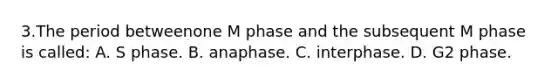 3.The period betweenone M phase and the subsequent M phase is called: A. S phase. B. anaphase. C. interphase. D. G2 phase.