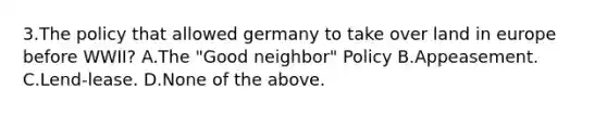 3.The policy that allowed germany to take over land in europe before WWII? A.The "Good neighbor" Policy B.Appeasement. C.Lend-lease. D.None of the above.