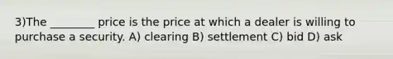 3)The ________ price is the price at which a dealer is willing to purchase a security. A) clearing B) settlement C) bid D) ask