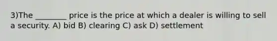 3)The ________ price is the price at which a dealer is willing to sell a security. A) bid B) clearing C) ask D) settlement