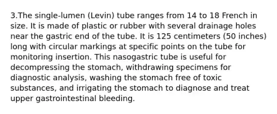 3.The single-lumen (Levin) tube ranges from 14 to 18 French in size. It is made of plastic or rubber with several drainage holes near the gastric end of the tube. It is 125 centimeters (50 inches) long with circular markings at specific points on the tube for monitoring insertion. This nasogastric tube is useful for decompressing the stomach, withdrawing specimens for diagnostic analysis, washing the stomach free of toxic substances, and irrigating the stomach to diagnose and treat upper gastrointestinal bleeding.