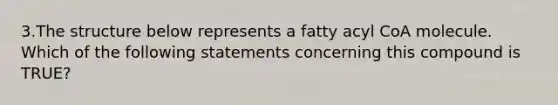 3.The structure below represents a fatty acyl CoA molecule. Which of the following statements concerning this compound is TRUE?