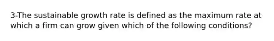 3-The sustainable growth rate is defined as the maximum rate at which a firm can grow given which of the following conditions?